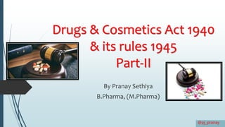 Drugs & Cosmetics Act 1940
& its rules 1945
Part-II
By Pranay Sethiya
B.Pharma, (M.Pharma)
@pj_pranay
 
