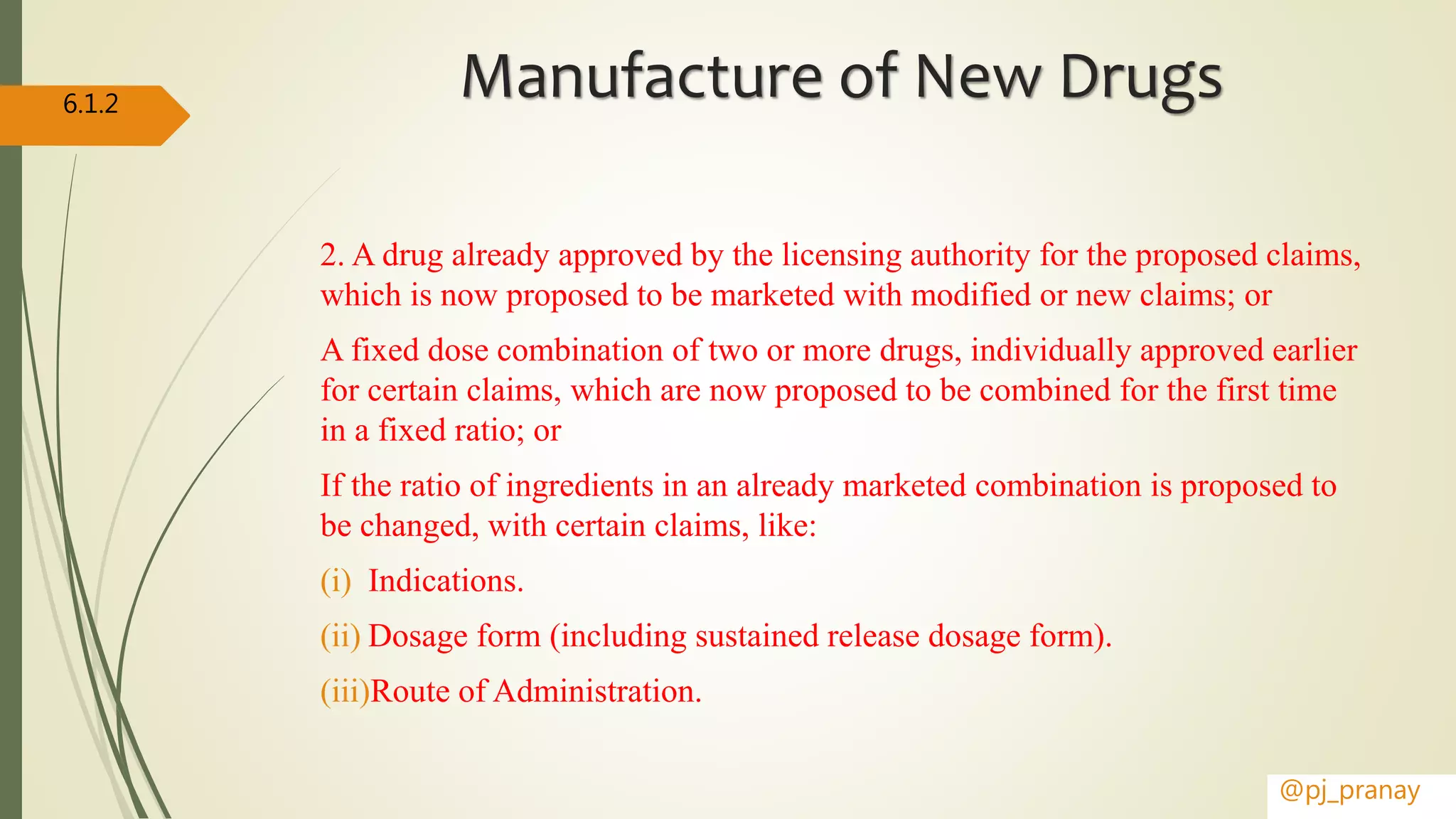 Manufacture of New Drugs
2. A drug already approved by the licensing authority for the proposed claims,
which is now proposed to be marketed with modified or new claims; or
A fixed dose combination of two or more drugs, individually approved earlier
for certain claims, which are now proposed to be combined for the first time
in a fixed ratio; or
If the ratio of ingredients in an already marketed combination is proposed to
be changed, with certain claims, like:
(i) Indications.
(ii) Dosage form (including sustained release dosage form).
(iii)Route of Administration.
@pj_pranay
6.1.2
 