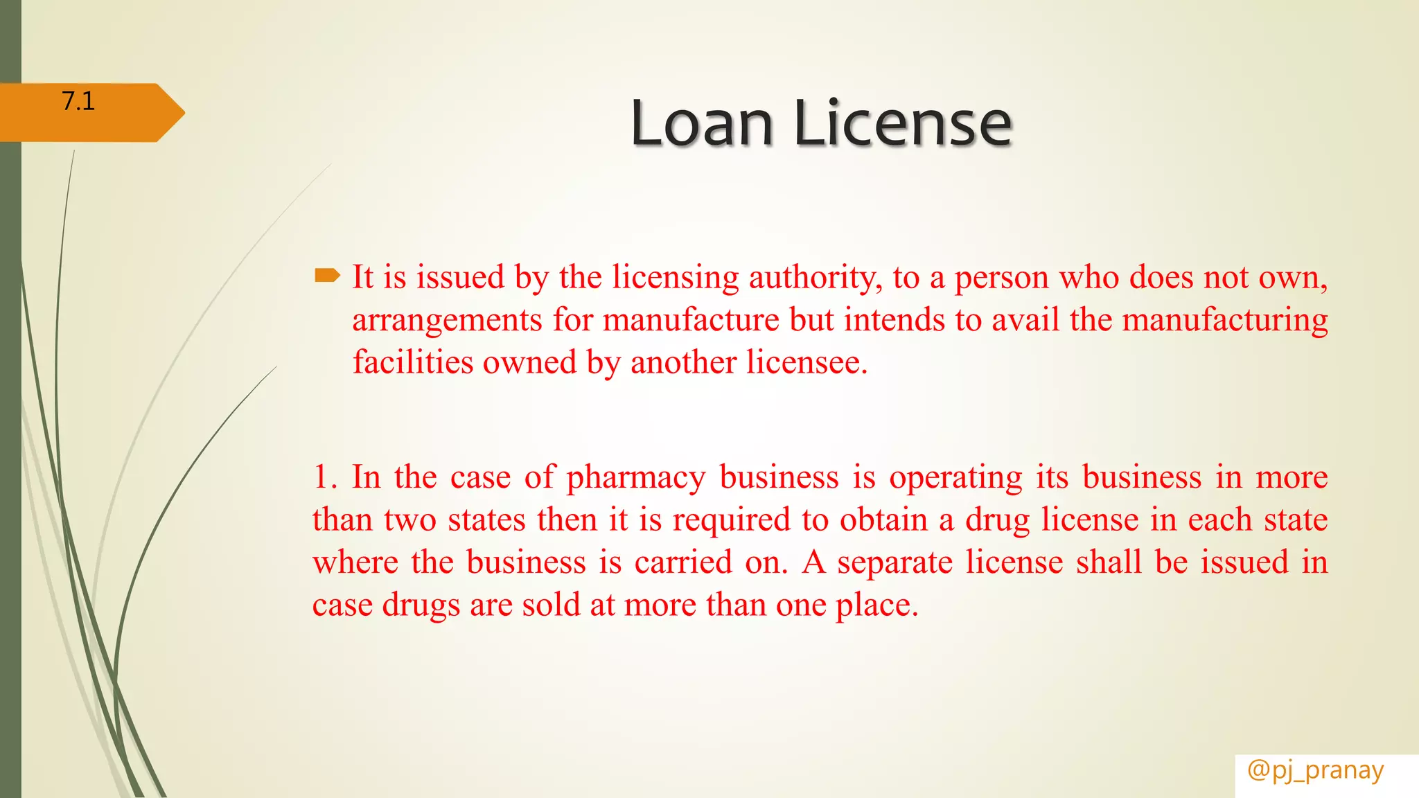 Loan License
 It is issued by the licensing authority, to a person who does not own,
arrangements for manufacture but intends to avail the manufacturing
facilities owned by another licensee.
1. In the case of pharmacy business is operating its business in more
than two states then it is required to obtain a drug license in each state
where the business is carried on. A separate license shall be issued in
case drugs are sold at more than one place.
@pj_pranay
7.1
 