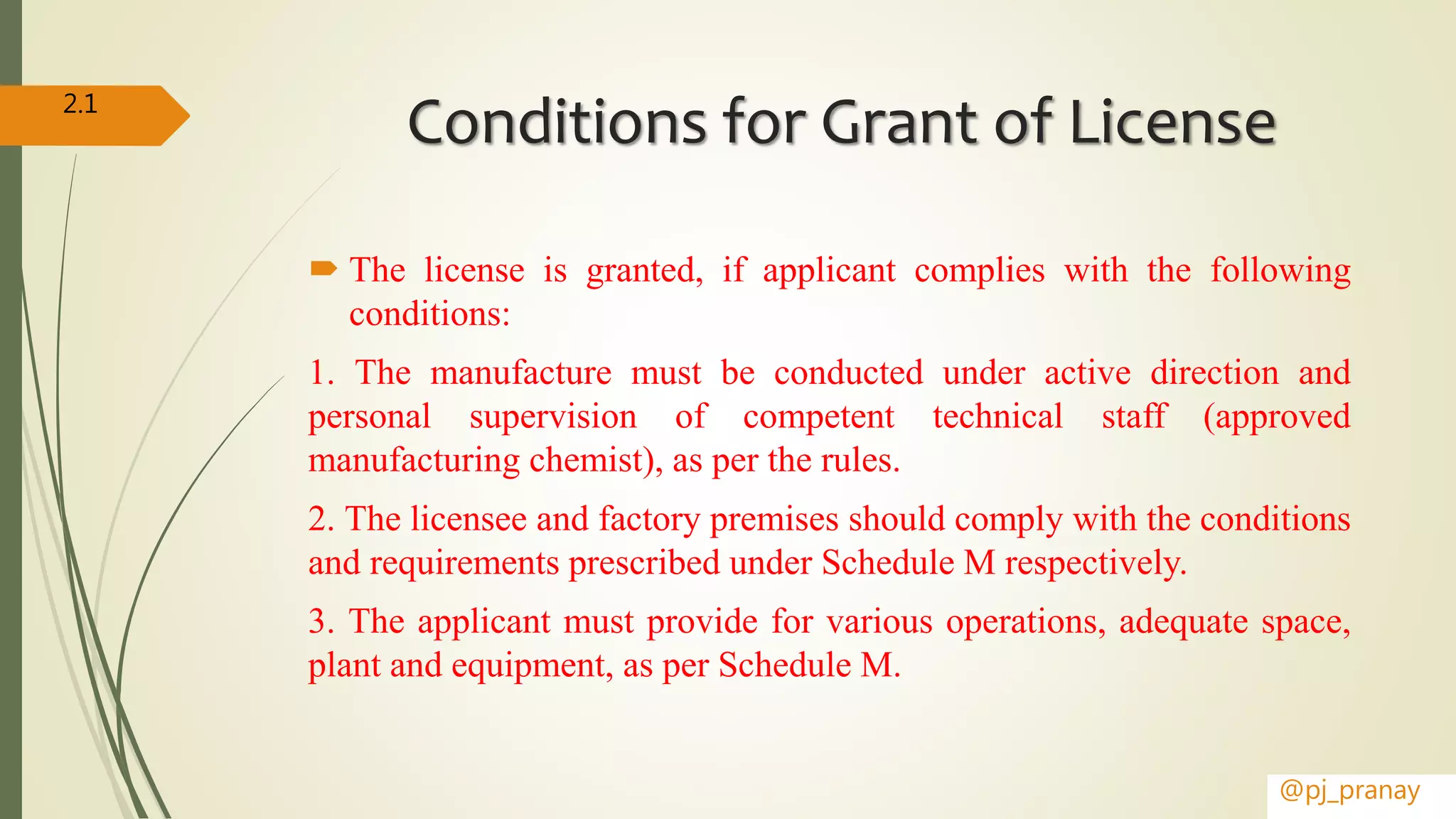 Conditions for Grant of License
 The license is granted, if applicant complies with the following
conditions:
1. The manufacture must be conducted under active direction and
personal supervision of competent technical staff (approved
manufacturing chemist), as per the rules.
2. The licensee and factory premises should comply with the conditions
and requirements prescribed under Schedule M respectively.
3. The applicant must provide for various operations, adequate space,
plant and equipment, as per Schedule M.
@pj_pranay
2.1
 