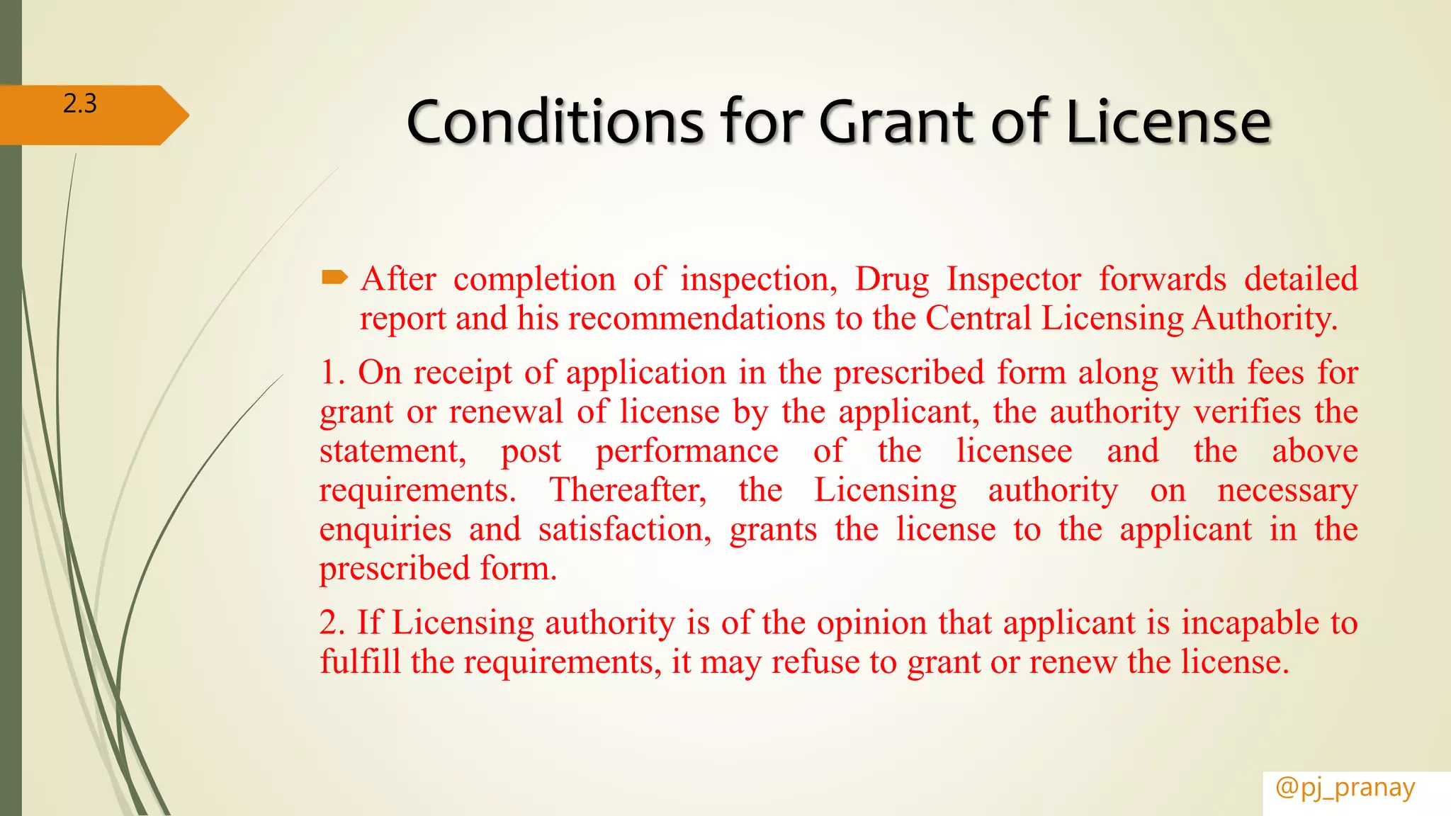 Conditions for Grant of License
 After completion of inspection, Drug Inspector forwards detailed
report and his recommendations to the Central Licensing Authority.
1. On receipt of application in the prescribed form along with fees for
grant or renewal of license by the applicant, the authority verifies the
statement, post performance of the licensee and the above
requirements. Thereafter, the Licensing authority on necessary
enquiries and satisfaction, grants the license to the applicant in the
prescribed form.
2. If Licensing authority is of the opinion that applicant is incapable to
fulfill the requirements, it may refuse to grant or renew the license.
@pj_pranay
2.3
 