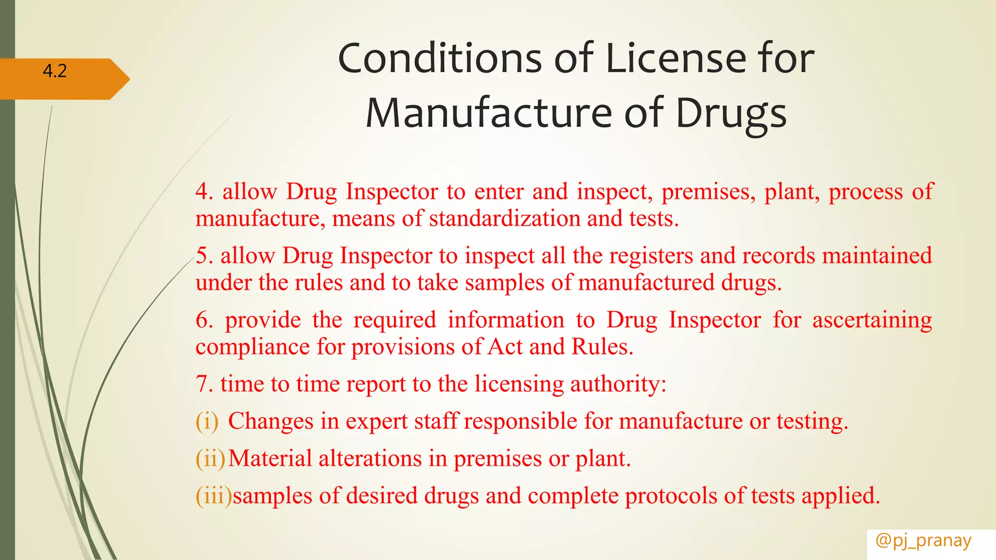 Conditions of License for
Manufacture of Drugs
4. allow Drug Inspector to enter and inspect, premises, plant, process of
manufacture, means of standardization and tests.
5. allow Drug Inspector to inspect all the registers and records maintained
under the rules and to take samples of manufactured drugs.
6. provide the required information to Drug Inspector for ascertaining
compliance for provisions of Act and Rules.
7. time to time report to the licensing authority:
(i) Changes in expert staff responsible for manufacture or testing.
(ii)Material alterations in premises or plant.
(iii)samples of desired drugs and complete protocols of tests applied.
@pj_pranay
4.2
 