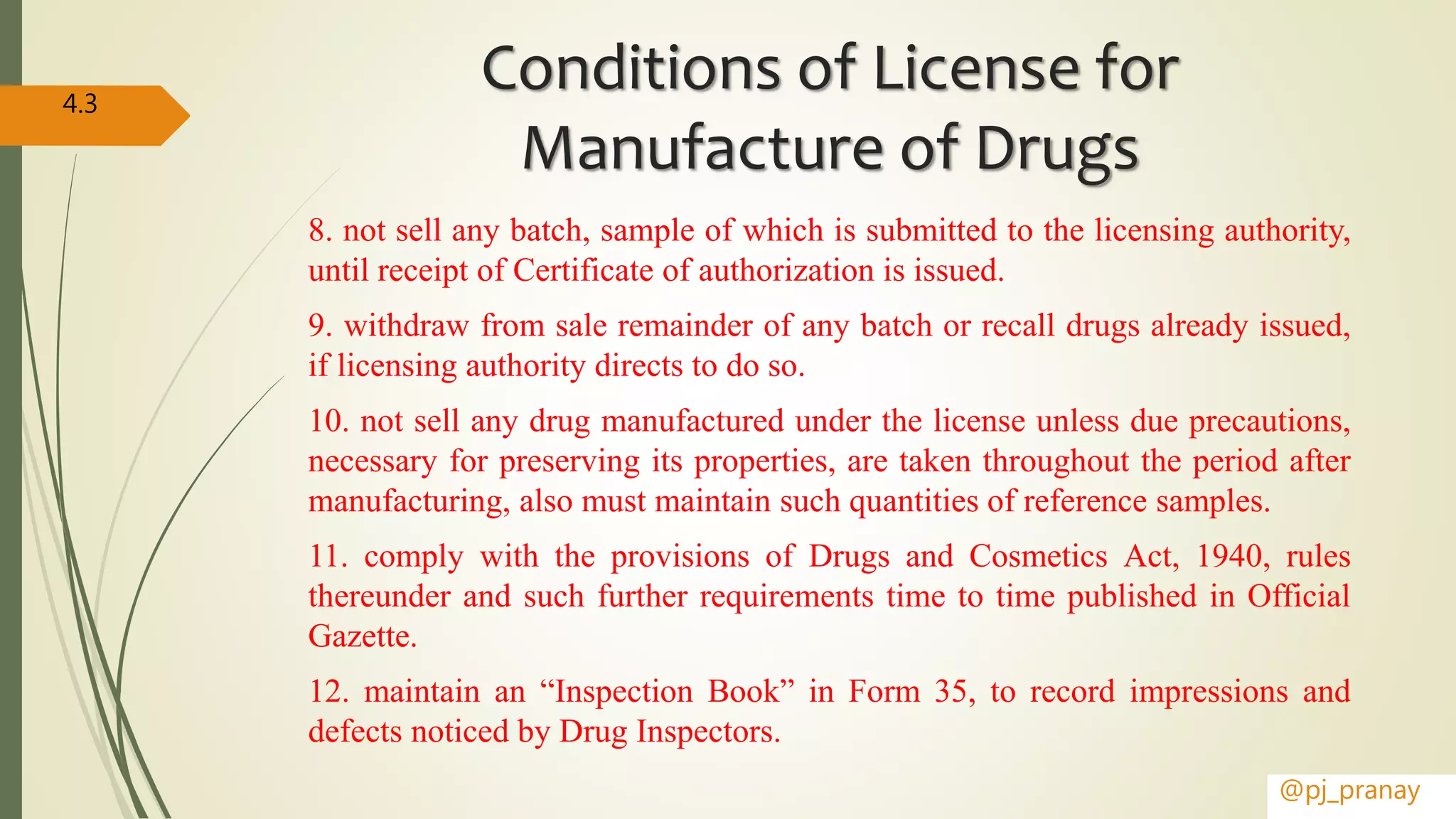 Conditions of License for
Manufacture of Drugs
8. not sell any batch, sample of which is submitted to the licensing authority,
until receipt of Certificate of authorization is issued.
9. withdraw from sale remainder of any batch or recall drugs already issued,
if licensing authority directs to do so.
10. not sell any drug manufactured under the license unless due precautions,
necessary for preserving its properties, are taken throughout the period after
manufacturing, also must maintain such quantities of reference samples.
11. comply with the provisions of Drugs and Cosmetics Act, 1940, rules
thereunder and such further requirements time to time published in Official
Gazette.
12. maintain an “Inspection Book” in Form 35, to record impressions and
defects noticed by Drug Inspectors.
@pj_pranay
4.3
 