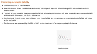 Increasing metabolic stability
• From retinoic acid to tamibarotene
• All-trans-retinoic acid is a metabolite of vitamin A (retinol) that mediates and induces growth and differentiation of
epithelial cells.
• Clinically ATRA is indicated for the treatment of acute promyelocytic leukemia and acne. However, serious adverse effects
and its chemical instability restrict its application.
• Tamibarotene , is structurally quite different from that of ATRA, yet it resembles the pharmacophore of ATRA. It is more
active and stable .
• Tamibarotene was approved by the FDA in 2005 for the treatment of acute promyelocytic leukemia
Tamibarotene
 