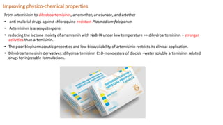 Improving physico-chemical properties
From artemisinin to dihydroartemisinin, artemether, artesunate, and artether
• anti-malarial drugs against chloroquine-resistant Plasmodium falciparum
• Artemisinin is a sesquiterpene.
• reducing the lactone moiety of artemisinin with NaBH4 under low temperature == dihydroartemisinin – stronger
activities than artemisinin.
• The poor biopharmaceutic properties and low bioavailability of artemisinin restricts its clinical application.
• Dihydroartemesinin derivatives: dihydroartemisinin C10-monoesters of diacids –water soluble artemisinin related
drugs for injectable formulations.
 