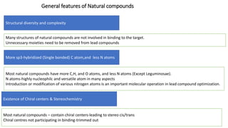 General features of Natural compounds
Structural diversity and complexity
More sp3-hybridized (Single bonded) C atom,and less N atoms
Existence of Chiral centers & Stereochemistry
Many structures of natural compounds are not involved in binding to the target.
Unnecessary moieties need to be removed from lead compounds
Most natural compounds have more C,H, and O atoms, and less N atoms (Except Leguminosae).
N atoms-highly nucleophilc and versatile atom in many aspects
Introduction or modification of various nitrogen atoms is an important molecular operation in lead compound optimization.
Most natural compounds – contain chiral centers-leading to stereo cis/trans
Chiral centres not participating in binding-trimmed out
 
