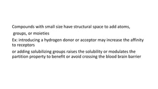 Compounds with small size have structural space to add atoms,
groups, or moieties
Ex: introducing a hydrogen donor or acceptor may increase the affinity
to receptors
or adding solubilizing groups raises the solubility or modulates the
partition property to benefit or avoid crossing the blood brain barrier
 
