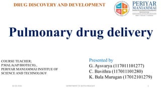 Pulmonary drug delivery
DRUG DISCOVERY AND DEVELOPMENT
05-03-2020 DEPARTMENT OF BIOTECHNOLOGY 1
Presented by
G. Aysvarya (117011101277)
C. Bavithra (117011101280)
K. Bala Murugan (17012101279)
COURSE TEACHER;
P.MALA(AP/BIOTECH) ,
PERIYAR MANIAMMAI INSTITUE OF
SCIENCE AND TECHNOLOGY
 