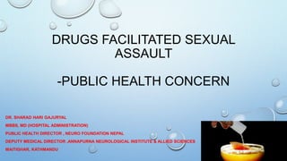 DRUGS FACILITATED SEXUAL
ASSAULT
-PUBLIC HEALTH CONCERN
DR. SHARAD HARI GAJURYAL
MBBS, MD (HOSPITAL ADMINISTRATION)
PUBLIC HEALTH DIRECTOR , NEURO FOUNDATION NEPAL
DEPUTY MEDICAL DIRECTOR ,ANNAPURNA NEUROLOGICAL INSTITUTE & ALLIED SCIENCES
MAITIGHAR, KATHMANDU
 