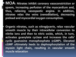  MOA: Nitrates inhibit coronary vasoconstriction or
spasm, increasing perfusion of the myocardium and,
thus, relieving vasospastic angina. In addition,
nitrates relax the veins (venodilation), decreasing
preload and myocardial oxygen consumption.
 Organic nitrates, such as nitroglycerin, relax vascular
smooth muscle by their intracellular conversion to
nitrite ions and then to nitric oxide, which, in turn,
activates guanylate cyclase and increases the cells’
cyclic guanosine monophosphate (cGMP). Elevated
cGMP ultimately leads to dephosphorylation of the
myosin light chain, resulting in vascular smooth
muscle relaxation
 