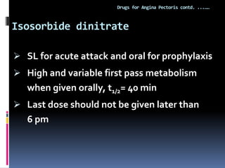 Isosorbide dinitrate
Drugs for Angina Pectoris contd. ...……
 SL for acute attack and oral for prophylaxis
 High and variable first pass metabolism
when given orally, t1/2= 40 min
 Last dose should not be given later than
6 pm
 