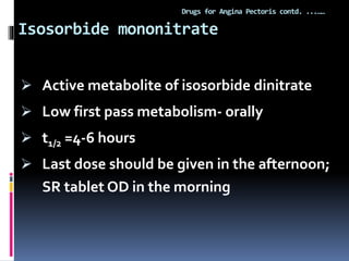 Isosorbide mononitrate
Drugs for Angina Pectoris contd. ...……
 Active metabolite of isosorbide dinitrate
 Low first pass metabolism- orally
 t1/2 =4-6 hours
 Last dose should be given in the afternoon;
SR tablet OD in the morning
 