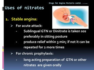 Uses of nitrates
Drugs for Angina Pectoris contd. ...……
1. Stable angina:
 For acute attack:
- Sublingual GTN or Dinitrate is taken sos
preferably in sitting posture
- produce relief within 3 min; if not it can be
repeated for 2 more times
 For chronic prophylaxis:
- long acting preparation of GTN or other
nitrates are given orally
 