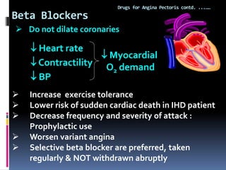 Beta Blockers
Drugs for Angina Pectoris contd. ...……
 Heart rate
 Contractility
 BP
 Myocardial
O2 demand
 Increase exercise tolerance
 Lower risk of sudden cardiac death in IHD patient
 Decrease frequency and severity of attack :
Prophylactic use
 Worsen variant angina
 Selective beta blocker are preferred, taken
regularly & NOT withdrawn abruptly
 Do not dilate coronaries
 