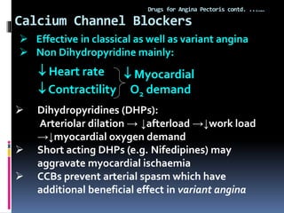 Calcium Channel Blockers
Drugs for Angina Pectoris contd. ...……
 Heart rate
 Contractility
 Myocardial
O2 demand
 Effective in classical as well as variant angina
 Non Dihydropyridine mainly:
 Dihydropyridines (DHPs):
Arteriolar dilation → ↓afterload →↓work load
→↓myocardial oxygen demand
 Short acting DHPs (e.g. Nifedipines) may
aggravate myocardial ischaemia
 CCBs prevent arterial spasm which have
additional beneficial effect in variant angina
 