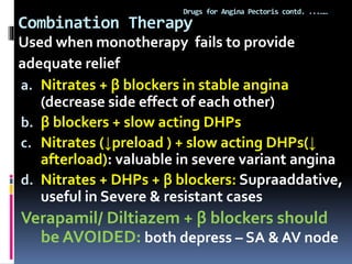 Combination Therapy
Drugs for Angina Pectoris contd. ...……
Used when monotherapy fails to provide
adequate relief
a. Nitrates + β blockers in stable angina
(decrease side effect of each other)
b. β blockers + slow acting DHPs
c. Nitrates (↓preload ) + slow acting DHPs(↓
afterload): valuable in severe variant angina
d. Nitrates + DHPs + β blockers: Supraaddative,
useful in Severe & resistant cases
Verapamil/ Diltiazem + β blockers should
be AVOIDED: both depress – SA & AV node
 