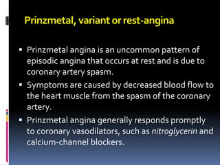 Prinzmetal,variantorrest-angina
 Prinzmetal angina is an uncommon pattern of
episodic angina that occurs at rest and is due to
coronary artery spasm.
 Symptoms are caused by decreased blood flow to
the heart muscle from the spasm of the coronary
artery.
 Prinzmetal angina generally responds promptly
to coronary vasodilators, such as nitroglycerin and
calcium-channel blockers.
 