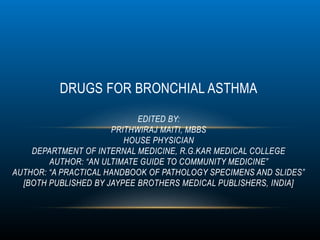 DRUGS FOR BRONCHIAL ASTHMA
EDITED BY:
PRITHWIRAJ MAITI, MBBS
HOUSE PHYSICIAN
DEPARTMENT OF INTERNAL MEDICINE, R.G.KAR MEDICAL COLLEGE
AUTHOR: “AN ULTIMATE GUIDE TO COMMUNITY MEDICINE”
AUTHOR: “A PRACTICAL HANDBOOK OF PATHOLOGY SPECIMENS AND SLIDES”
[BOTH PUBLISHED BY JAYPEE BROTHERS MEDICAL PUBLISHERS, INDIA]
 