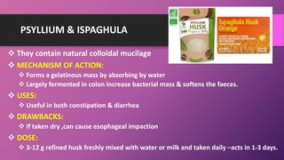 PSYLLIUM & ISPAGHULA
 They contain natural colloidal mucilage
 MECHANISM OF ACTION:
 Forms a gelatinous mass by absorbing by water
 Largely fermented in colon increase bacterial mass & softens the faeces.
 USES:
 Useful in both constipation & diarrhea
 DRAWBACKS:
 If taken dry ,can cause esophageal impaction
 DOSE:
 3-12 g refined husk freshly mixed with water or milk and taken daily –acts in 1-3 days.
 