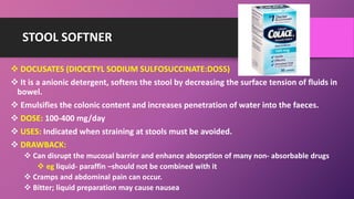 STOOL SOFTNER
 DOCUSATES (DIOCETYL SODIUM SULFOSUCCINATE:DOSS)
 It is a anionic detergent, softens the stool by decreasing the surface tension of fluids in
bowel.
 Emulsifies the colonic content and increases penetration of water into the faeces.
 DOSE: 100-400 mg/day
 USES: Indicated when straining at stools must be avoided.
 DRAWBACK:
 Can disrupt the mucosal barrier and enhance absorption of many non- absorbable drugs
 eg liquid- paraffin –should not be combined with it
 Cramps and abdominal pain can occur.
 Bitter; liquid preparation may cause nausea
 