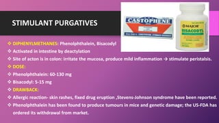 STIMULANT PURGATIVES
 DIPHENYLMETHANES: Phenolphthalein, Bisacodyl
 Activated in intestine by deactylation
 Site of acton is in colon: irritate the mucosa, produce mild inflammation → stimulate peristalsis.
 DOSE:
 Phenolphthalein: 60-130 mg
 Bisacodyl: 5-15 mg
 DRAWBACK:
 Allergic reaction- skin rashes, fixed drug eruption ,Stevens-Johnson syndrome have been reported.
 Phenolphthalein has been found to produce tumours in mice and genetic damage; the US-FDA has
ordered its withdrawal from market.
 