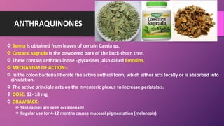 ANTHRAQUINONES
 Senna is obtained from leaves of certain Cassia sp.
 Cascara, sagrada is the powdered bark of the buck-thorn tree.
 These contain anthraquinone -glycosides ,also called Emodins.
 MECHANISM OF ACTION:-
 In the colon bacteria liberate the active anthrol form, which either acts locally or is absorbed into
circulation.
 The active principle acts on the myenteric plexus to increase peristalsis.
 DOSE: 12- 18 mg
 DRAWBACK:
 Skin rashes are seen occasionally
 Regular use for 4-12 months causes mucosal pigmentation (melanosis).
 