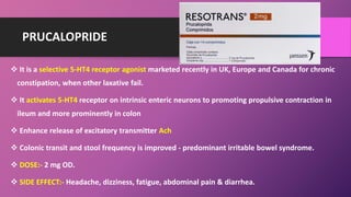 PRUCALOPRIDE
 It is a selective 5-HT4 receptor agonist marketed recently in UK, Europe and Canada for chronic
constipation, when other laxative fail.
 It activates 5-HT4 receptor on intrinsic enteric neurons to promoting propulsive contraction in
ileum and more prominently in colon
 Enhance release of excitatory transmitter Ach
 Colonic transit and stool frequency is improved - predominant irritable bowel syndrome.
 DOSE:- 2 mg OD.
 SIDE EFFECT:- Headache, dizziness, fatigue, abdominal pain & diarrhea.
 