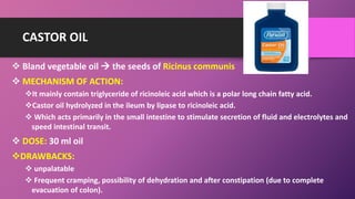 CASTOR OIL
 Bland vegetable oil  the seeds of Ricinus communis
 MECHANISM OF ACTION:
It mainly contain triglyceride of ricinoleic acid which is a polar long chain fatty acid.
Castor oil hydrolyzed in the ileum by lipase to ricinoleic acid.
 Which acts primarily in the small intestine to stimulate secretion of fluid and electrolytes and
speed intestinal transit.
 DOSE: 30 ml oil
DRAWBACKS:
 unpalatable
 Frequent cramping, possibility of dehydration and after constipation (due to complete
evacuation of colon).
 