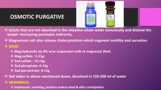 OSMOTIC PURGATIVE
 Solute that are not absorbed in the intestine retain water osmotically and distend the
bowel –increasing peristalsis indirectly.
 Magnesium salt also release cholecystokinin which augment motility and secretion.
 DOSE:
 Mag.hydroxide (as 8% w/w suspension-milk of magnesia) 30ml.
 Mag.sulfate : 5-15g.
 Sod.sulfate : 10-15g.
 Sod.phosphate: 6-12g
 Sod.pot.tartrate: 8-15g
 Salt taken in above mentioned doses, dissolved in 150-200 ml of water
 DRAWBACK:
 Unpleasant, vomiting, produce watery stool & after constipation
 