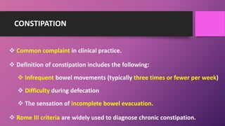CONSTIPATION
 Common complaint in clinical practice.
 Definition of constipation includes the following:
 Infrequent bowel movements (typically three times or fewer per week)
 Difficulty during defecation
 The sensation of incomplete bowel evacuation.
 Rome III criteria are widely used to diagnose chronic constipation.
 