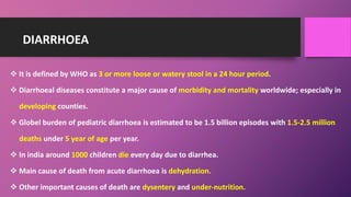DIARRHOEA
 It is defined by WHO as 3 or more loose or watery stool in a 24 hour period.
 Diarrhoeal diseases constitute a major cause of morbidity and mortality worldwide; especially in
developing counties.
 Globel burden of pediatric diarrhoea is estimated to be 1.5 billion episodes with 1.5-2.5 million
deaths under 5 year of age per year.
 In india around 1000 children die every day due to diarrhea.
 Main cause of death from acute diarrhoea is dehydration.
 Other important causes of death are dysentery and under-nutrition.
 