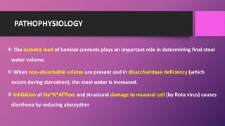 PATHOPHYSIOLOGY
 The osmotic load of luminal contents plays an important role in determining final stool
water volume.
 When non-absorbable solutes are present and in disaccharidase deficiency (which
occurs during starvation), the stool water is increased.
 Inhibition of Na*K*ATPase and structural damage to mucosal cell (by Rota virus) causes
diarrhoea by reducing absorption
 