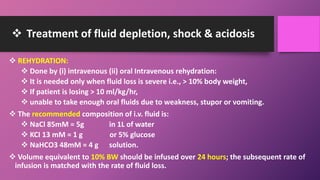  Treatment of fluid depletion, shock & acidosis
 REHYDRATION:
 Done by (i) intravenous (ii) oral Intravenous rehydration:
 It is needed only when fluid loss is severe i.e., > 10% body weight,
 If patient is losing > 10 ml/kg/hr,
 unable to take enough oral fluids due to weakness, stupor or vomiting.
 The recommended composition of i.v. fluid is:
 NaCl 85mM = 5g in 1L of water
 KCI 13 mM = 1 g or 5% glucose
 NaHCO3 48mM = 4 g solution.
 Volume equivalent to 10% BW should be infused over 24 hours; the subsequent rate of
infusion is matched with the rate of fluid loss.
 