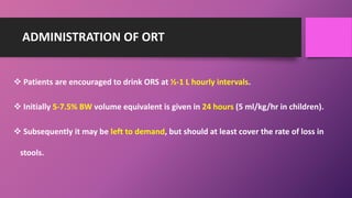ADMINISTRATION OF ORT
 Patients are encouraged to drink ORS at ½-1 L hourly intervals.
 Initially 5-7.5% BW volume equivalent is given in 24 hours (5 ml/kg/hr in children).
 Subsequently it may be left to demand, but should at least cover the rate of loss in
stools.
 