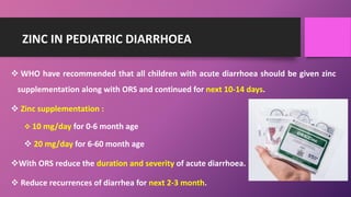 ZINC IN PEDIATRIC DIARRHOEA
 WHO have recommended that all children with acute diarrhoea should be given zinc
supplementation along with ORS and continued for next 10-14 days.
 Zinc supplementation :
 10 mg/day for 0-6 month age
 20 mg/day for 6-60 month age
With ORS reduce the duration and severity of acute diarrhoea.
 Reduce recurrences of diarrhea for next 2-3 month.
 