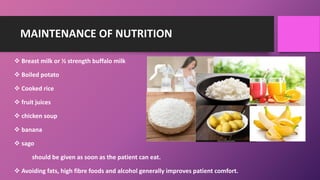 MAINTENANCE OF NUTRITION
 Breast milk or ½ strength buffalo milk
 Boiled potato
 Cooked rice
 fruit juices
 chicken soup
 banana
 sago
should be given as soon as the patient can eat.
 Avoiding fats, high fibre foods and alcohol generally improves patient comfort.
 