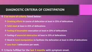 DIAGNOSTIC CRITERIA OF CONSTIPATION
 2 or more of criteria listed below:
 Straining efforts in course of defecation at least in 25% of defecations
 Solid stool at least in 25% of defecations
 Feeling of incomplete evacuation at least in 25% of defecations
 Feeling of anorectal obstruction at least in 25% of defecations
 Need in hand manipulation to facilitate the defecation at least in 25% of defecations
 Less than 3 defecations per week.
 Criteria fulﬁlled for the last 3 months with symptom onset.
 