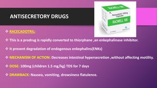ANTISECRETORY DRUGS
 RACECADOTRIL:
 This is a prodrug is rapidly converted to thiorphane ,an enkephalinase inhibitor.
 It prevent degradation of endogenous enkephalins(ENKs)
 MECHANISM OF ACTION: Decreases intestinal hypersecretion ,without affecting motility.
 DOSE: 100mg (children 1.5 mg/kg) TDS for 7 days
 DRAWBACK: Nausea, vomiting, drowsiness flatulence.
 