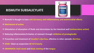BISMUTH SUBSALICYLATE
 Bismuth is thought to have anti-secretory, anti-inflammatory, and antimicrobial effects.
 Mechanism of action:
 Stimulation of absorption of fluids and electrolytes by the intestinal wall (antisecretory action)
 Reducing inflammation/irritation of stomach through inhibition of prostaglandin
 Prevention and treatment of traveller's diarrhea, effective in other episodic diarrhea.
 DOSE: Taken as suspension 60 ml 6 hourly.
 DRAWBACK: Dark stools and black staining of the tongue
 