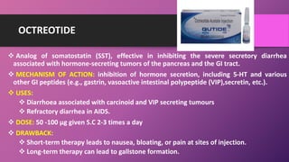 OCTREOTIDE
 Analog of somatostatin (SST), effective in inhibiting the severe secretory diarrhea
associated with hormone-secreting tumors of the pancreas and the GI tract.
 MECHANISM OF ACTION: inhibition of hormone secretion, including 5-HT and various
other GI peptides (e.g., gastrin, vasoactive intestinal polypeptide (VIP),secretin, etc.).
 USES:
 Diarrhoea associated with carcinoid and VIP secreting tumours
 Refractory diarrhea in AIDS.
 DOSE: 50 -100 µg given S.C 2-3 times a day
 DRAWBACK:
 Short-term therapy leads to nausea, bloating, or pain at sites of injection.
 Long-term therapy can lead to gallstone formation.
 