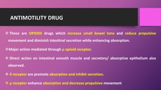 ANTIMOTILITY DRUG
 These are OPIODS drugs which increase small bowel tone and reduce propulsive
movement and diminish intestinal secretion while enhancing absorption.
Major action mediated through µ opioid receptor.
 Direct action on intestinal smooth muscle and secretory/ absorptive epithelium also
observed.
 δ receptor are promote absorption and inhibit secretion.
 µ receptor enhance absorption and decrease propulsive movement
 