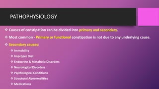 PATHOPHYSIOLOGY
 Causes of constipation can be divided into primary and secondary.
 Most common - Primary or functional constipation is not due to any underlying cause.
 Secondary causes:
 Immobility
 Improper Diet
 Endocrine & Metabolic Disorders
 Neurological Disorders
 Psychological Conditions
 Structural Abnormalities
 Medications
 