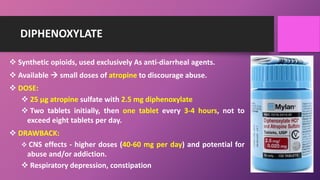 DIPHENOXYLATE
 Synthetic opioids, used exclusively As anti-diarrheal agents.
 Available  small doses of atropine to discourage abuse.
 DOSE:
 25 µg atropine sulfate with 2.5 mg diphenoxylate
 Two tablets initially, then one tablet every 3-4 hours, not to
exceed eight tablets per day.
 DRAWBACK:
 CNS effects - higher doses (40-60 mg per day) and potential for
abuse and/or addiction.
 Respiratory depression, constipation
 