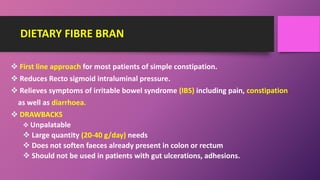 DIETARY FIBRE BRAN
 First line approach for most patients of simple constipation.
 Reduces Recto sigmoid intraluminal pressure.
 Relieves symptoms of irritable bowel syndrome (IBS) including pain, constipation
as well as diarrhoea.
 DRAWBACKS
 Unpalatable
 Large quantity (20-40 g/day) needs
 Does not soften faeces already present in colon or rectum
 Should not be used in patients with gut ulcerations, adhesions.
 
