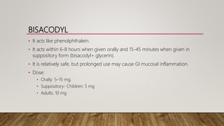 BISACODYL
• It acts like phenolphthalein.
• It acts within 6-8 hours when given orally and 15-45 minutes when given in
suppository form (bisacodyl+ glycerin).
• It is relatively safe, but prolonged use may cause GI mucosal inflammation.
• Dose:
• Orally: 5–15 mg.
• Suppository- Children: 5 mg
• Adults: 10 mg
 