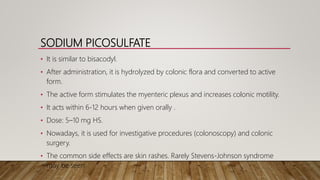 SODIUM PICOSULFATE
• It is similar to bisacodyl.
• After administration, it is hydrolyzed by colonic flora and converted to active
form.
• The active form stimulates the myenteric plexus and increases colonic motility.
• It acts within 6-12 hours when given orally .
• Dose: 5–10 mg HS.
• Nowadays, it is used for investigative procedures (colonoscopy) and colonic
surgery.
• The common side effects are skin rashes. Rarely Stevens-Johnson syndrome
may be seen.
 