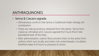 ANTHRAQUINONES
• Senna & Cascara sagrada
• Ethnobotany confirms that Senna is traditional Indian therapy for
constipation.
• These are natural products obtained from the plants. Senna from
Cassia sp. (Amaltas) and Cascara sagrada from buck-thorn tree
(powdered bark of the tree).
• After administration, colonic flora converts them to the active form
anthrol, which acts locally and enters into enterohepatic circulation;
therefore takes 6-8 hours to produce its action.
 