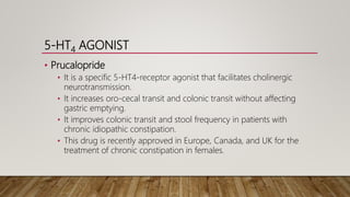 5-HT4 AGONIST
• Prucalopride
• It is a specific 5-HT4-receptor agonist that facilitates cholinergic
neurotransmission.
• It increases oro-cecal transit and colonic transit without affecting
gastric emptying.
• It improves colonic transit and stool frequency in patients with
chronic idiopathic constipation.
• This drug is recently approved in Europe, Canada, and UK for the
treatment of chronic constipation in females.
 