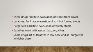 • These drugs facilitate evacuation of stools from bowel.
• Laxatives: Facilitate evacuation of soft but formed stools.
• Purgatives: Facilitate evacuation of watery stools.
• Laxatives have mild action than purgatives.
• Some drugs act as laxatives in low dose and as purgatives
in higher dose.
 