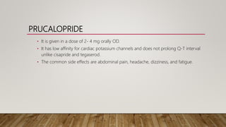 PRUCALOPRIDE
• It is given in a dose of 2- 4 mg orally OD.
• It has low affinity for cardiac potassium channels and does not prolong Q-T interval
unlike cisapride and tegaserod.
• The common side effects are abdominal pain, headache, dizziness, and fatigue.
 